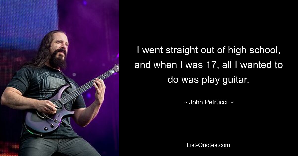 I went straight out of high school, and when I was 17, all I wanted to do was play guitar. — © John Petrucci