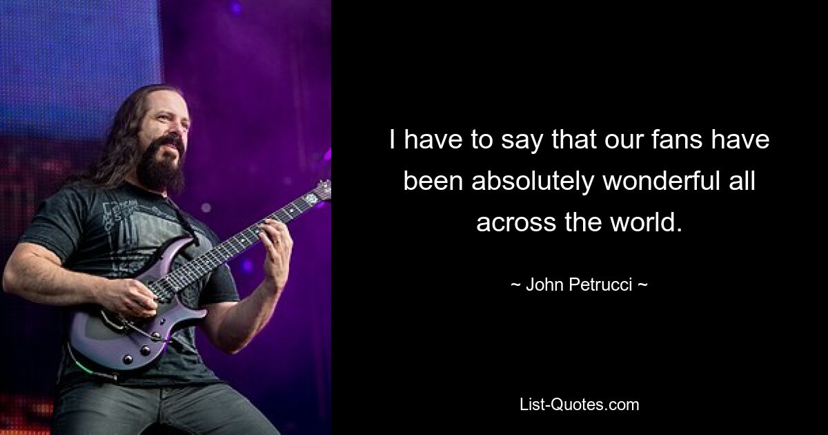 I have to say that our fans have been absolutely wonderful all across the world. — © John Petrucci