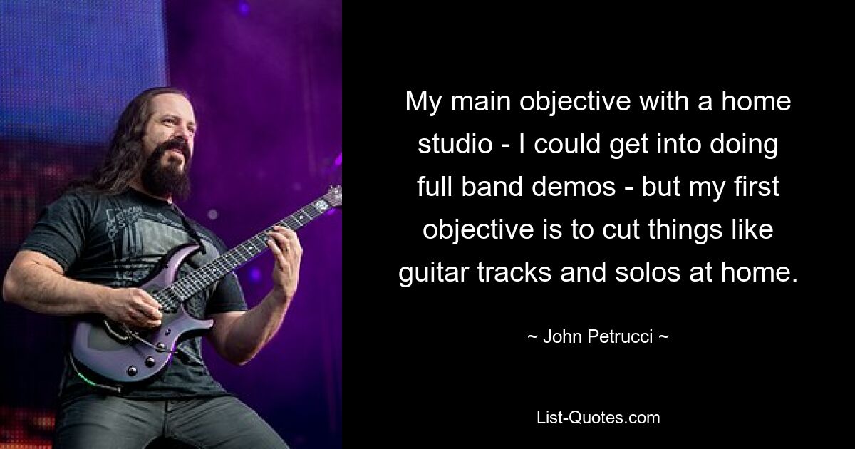 My main objective with a home studio - I could get into doing full band demos - but my first objective is to cut things like guitar tracks and solos at home. — © John Petrucci