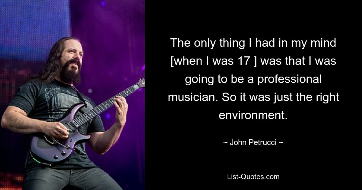 The only thing I had in my mind [when I was 17 ] was that I was going to be a professional musician. So it was just the right environment. — © John Petrucci