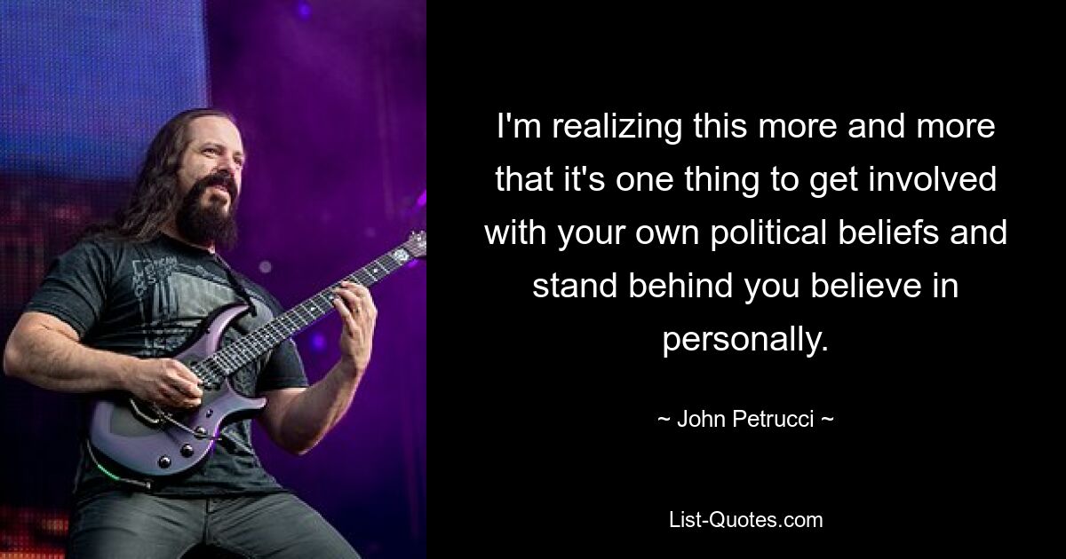 I'm realizing this more and more that it's one thing to get involved with your own political beliefs and stand behind you believe in personally. — © John Petrucci