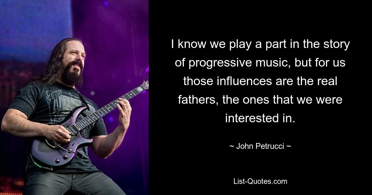 I know we play a part in the story of progressive music, but for us those influences are the real fathers, the ones that we were interested in. — © John Petrucci