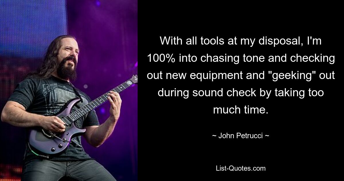 With all tools at my disposal, I'm 100% into chasing tone and checking out new equipment and "geeking" out during sound check by taking too much time. — © John Petrucci