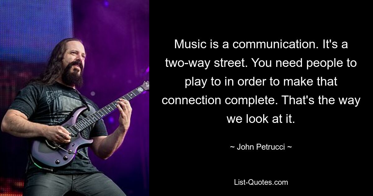 Music is a communication. It's a two-way street. You need people to play to in order to make that connection complete. That's the way we look at it. — © John Petrucci