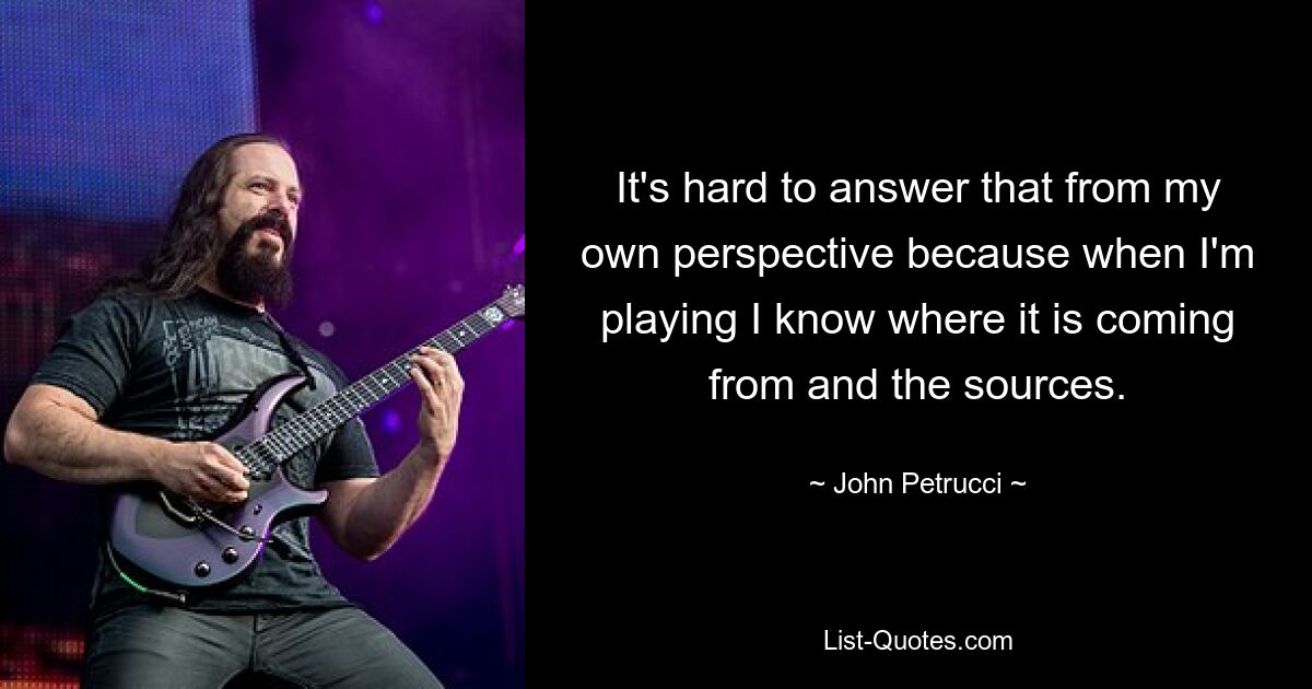 It's hard to answer that from my own perspective because when I'm playing I know where it is coming from and the sources. — © John Petrucci