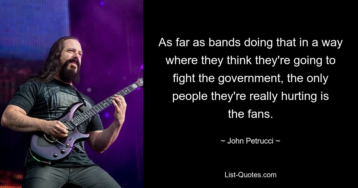 As far as bands doing that in a way where they think they're going to fight the government, the only people they're really hurting is the fans. — © John Petrucci