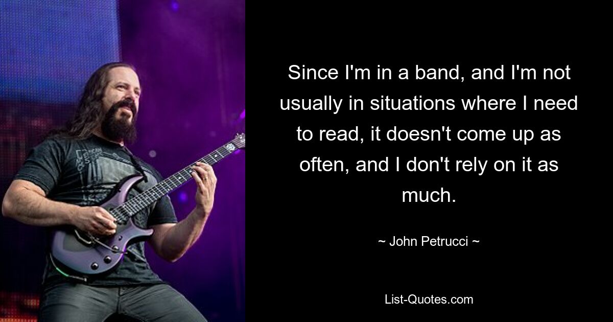 Since I'm in a band, and I'm not usually in situations where I need to read, it doesn't come up as often, and I don't rely on it as much. — © John Petrucci