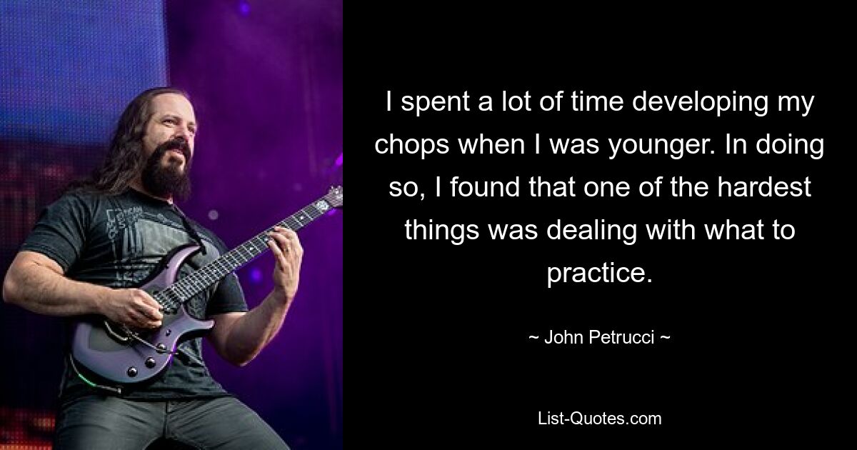 I spent a lot of time developing my chops when I was younger. In doing so, I found that one of the hardest things was dealing with what to practice. — © John Petrucci