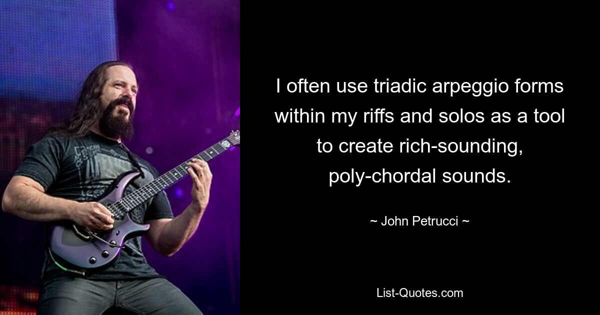 I often use triadic arpeggio forms within my riffs and solos as a tool to create rich-sounding, poly-chordal sounds. — © John Petrucci