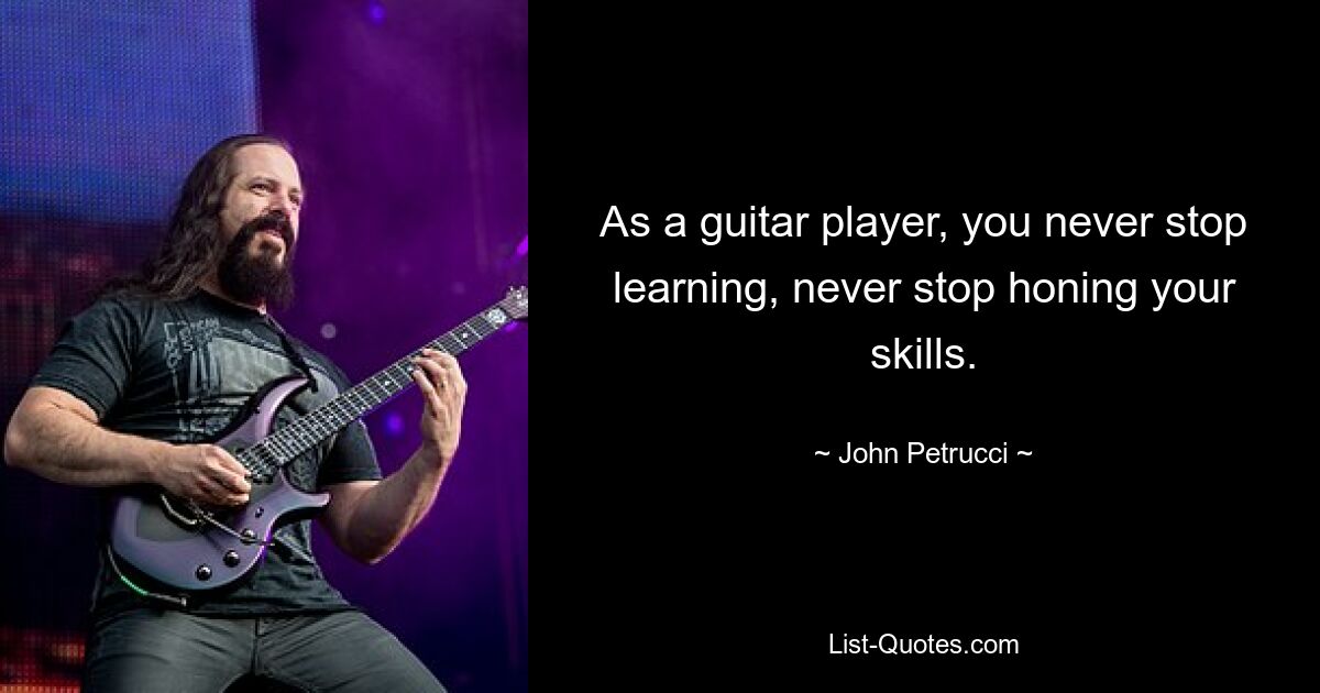 As a guitar player, you never stop learning, never stop honing your skills. — © John Petrucci