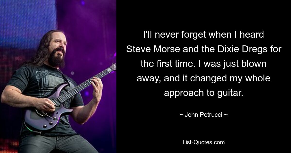 I'll never forget when I heard Steve Morse and the Dixie Dregs for the first time. I was just blown away, and it changed my whole approach to guitar. — © John Petrucci