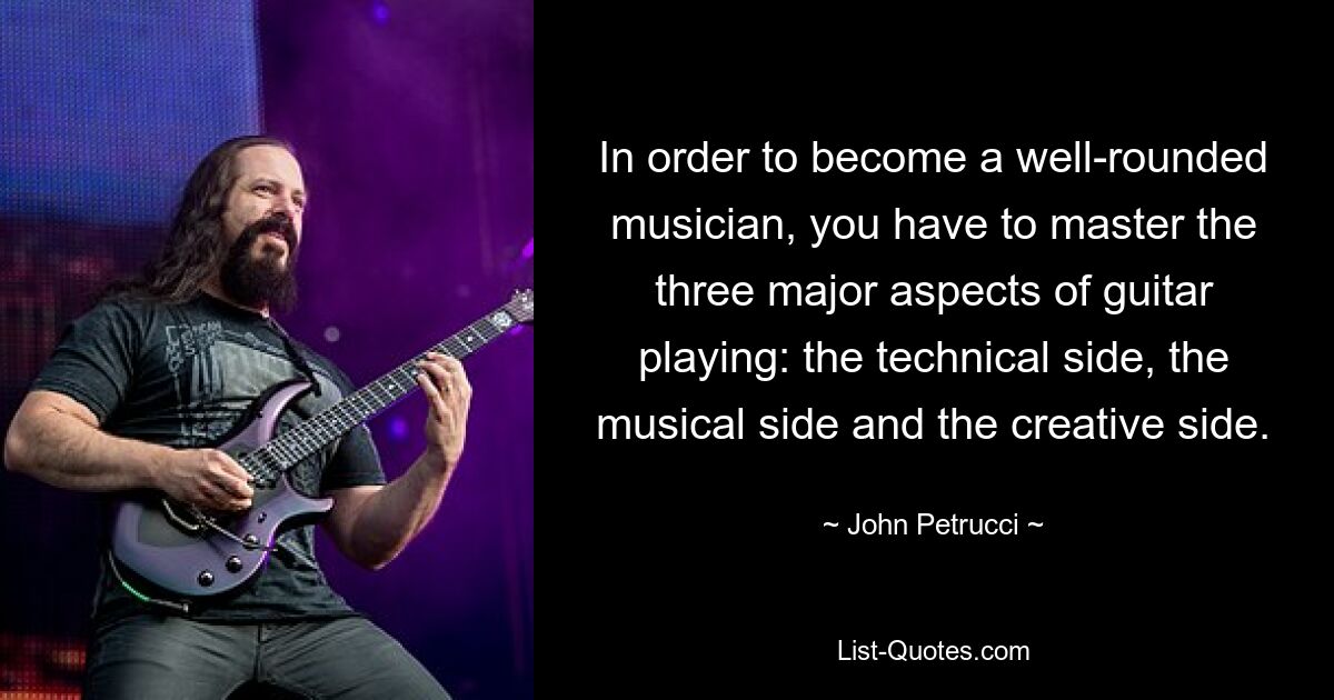 In order to become a well-rounded musician, you have to master the three major aspects of guitar playing: the technical side, the musical side and the creative side. — © John Petrucci