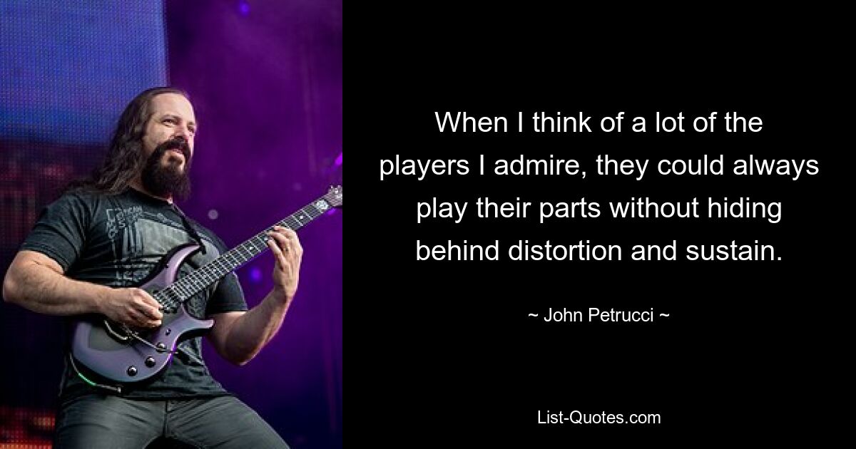 When I think of a lot of the players I admire, they could always play their parts without hiding behind distortion and sustain. — © John Petrucci