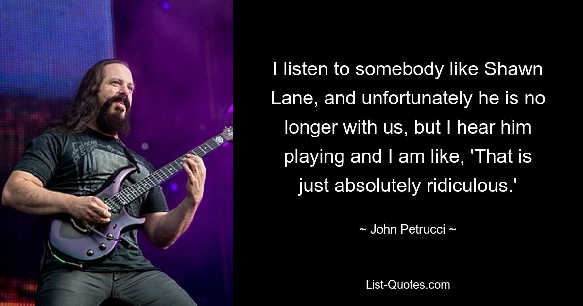 I listen to somebody like Shawn Lane, and unfortunately he is no longer with us, but I hear him playing and I am like, 'That is just absolutely ridiculous.' — © John Petrucci