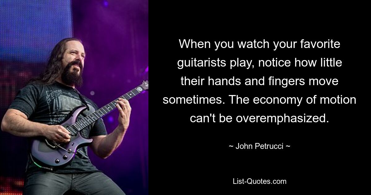 When you watch your favorite guitarists play, notice how little their hands and fingers move sometimes. The economy of motion can't be overemphasized. — © John Petrucci