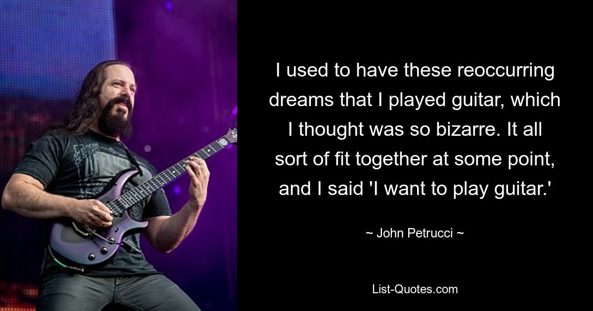 I used to have these reoccurring dreams that I played guitar, which I thought was so bizarre. It all sort of fit together at some point, and I said 'I want to play guitar.' — © John Petrucci