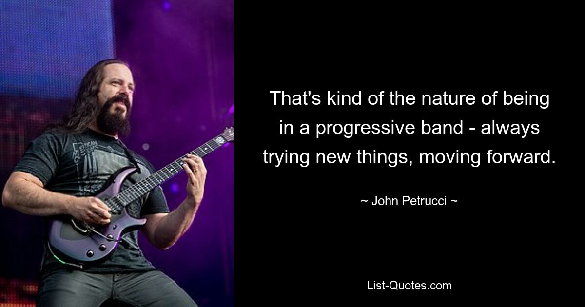 That's kind of the nature of being in a progressive band - always trying new things, moving forward. — © John Petrucci