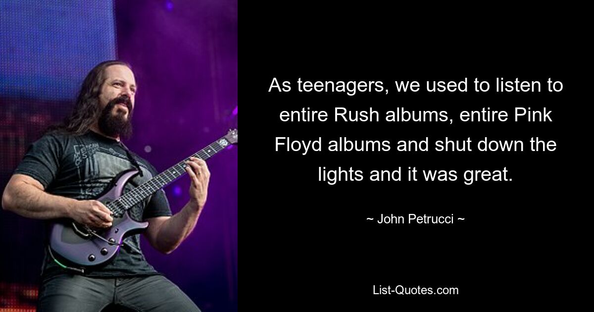 As teenagers, we used to listen to entire Rush albums, entire Pink Floyd albums and shut down the lights and it was great. — © John Petrucci