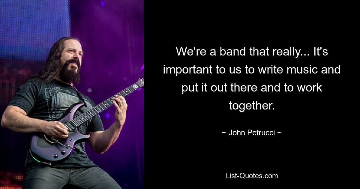 We're a band that really... It's important to us to write music and put it out there and to work together. — © John Petrucci