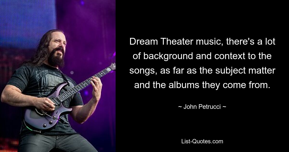 Dream Theater music, there's a lot of background and context to the songs, as far as the subject matter and the albums they come from. — © John Petrucci