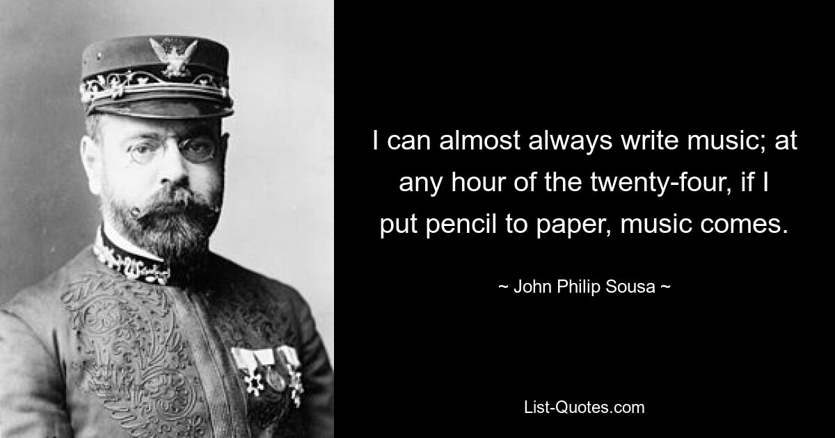 I can almost always write music; at any hour of the twenty-four, if I put pencil to paper, music comes. — © John Philip Sousa