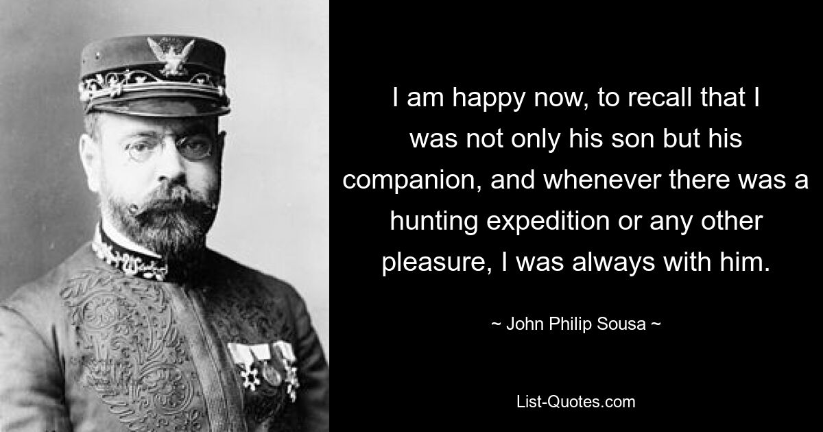 I am happy now, to recall that I was not only his son but his companion, and whenever there was a hunting expedition or any other pleasure, I was always with him. — © John Philip Sousa