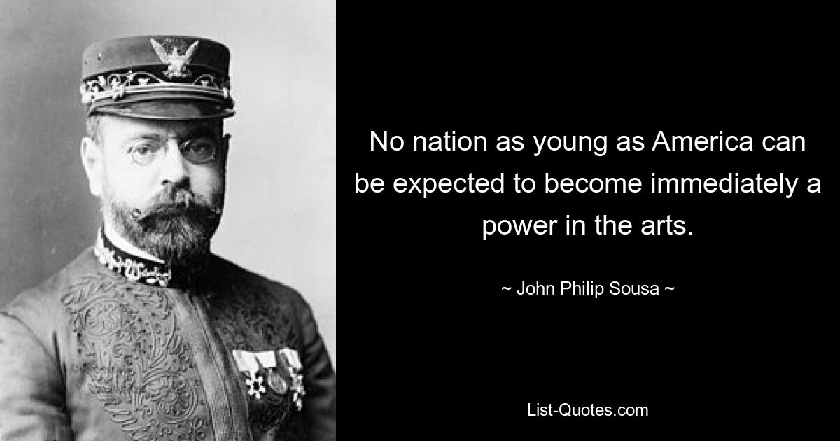 No nation as young as America can be expected to become immediately a power in the arts. — © John Philip Sousa