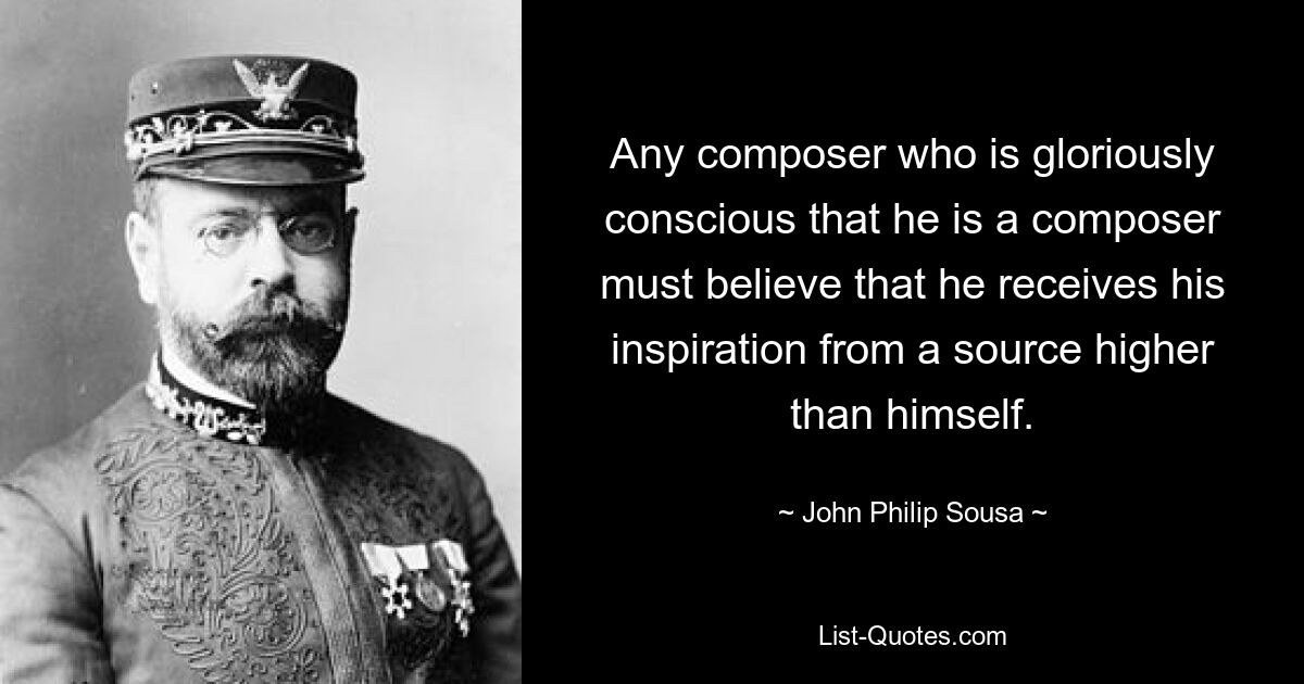 Any composer who is gloriously conscious that he is a composer must believe that he receives his inspiration from a source higher than himself. — © John Philip Sousa