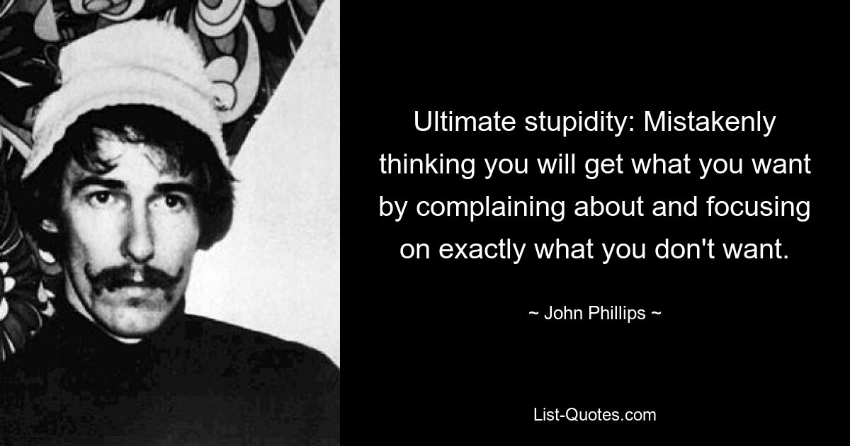 Ultimate stupidity: Mistakenly thinking you will get what you want by complaining about and focusing on exactly what you don't want. — © John Phillips