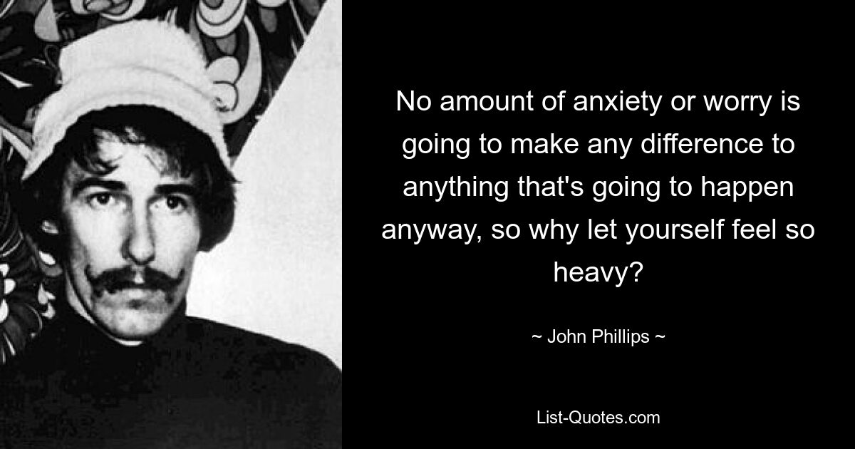 No amount of anxiety or worry is going to make any difference to anything that's going to happen anyway, so why let yourself feel so heavy? — © John Phillips