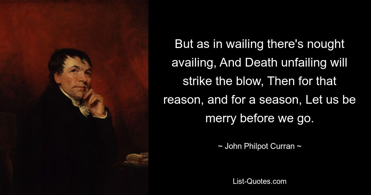 But as in wailing there's nought availing, And Death unfailing will strike the blow, Then for that reason, and for a season, Let us be merry before we go. — © John Philpot Curran