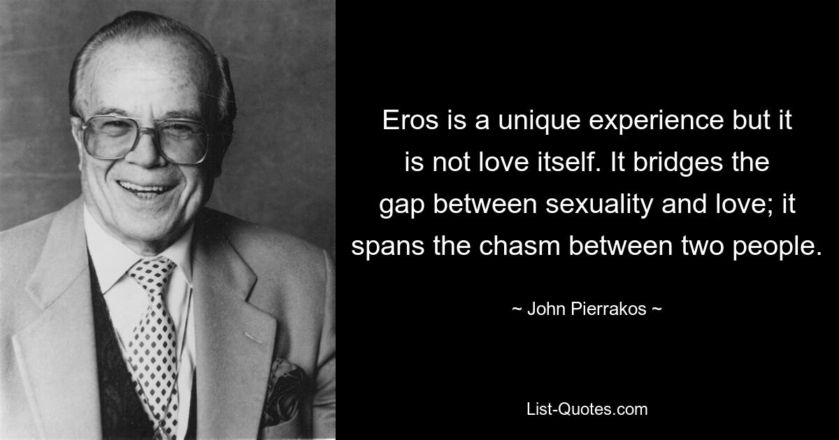 Eros is a unique experience but it is not love itself. It bridges the gap between sexuality and love; it spans the chasm between two people. — © John Pierrakos