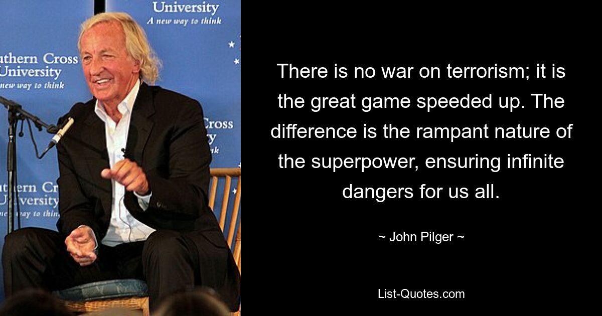 There is no war on terrorism; it is the great game speeded up. The difference is the rampant nature of the superpower, ensuring infinite dangers for us all. — © John Pilger