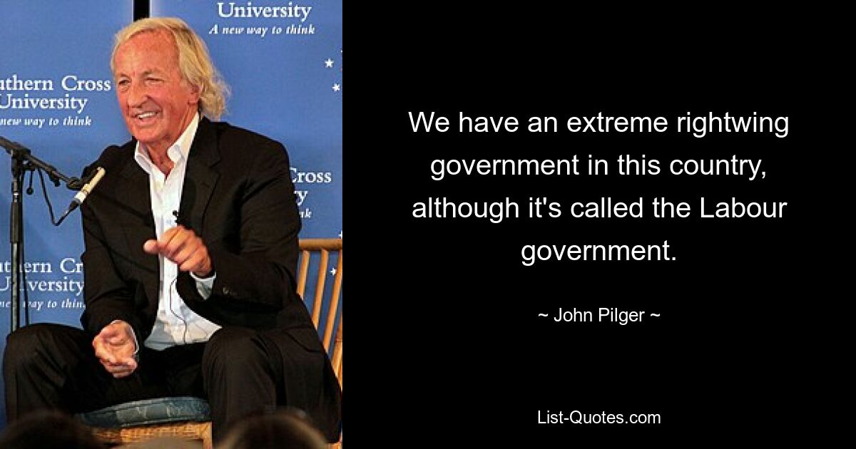 We have an extreme rightwing government in this country, although it's called the Labour government. — © John Pilger