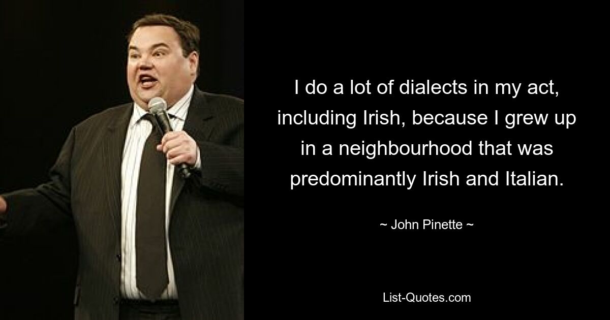 I do a lot of dialects in my act, including Irish, because I grew up in a neighbourhood that was predominantly Irish and Italian. — © John Pinette