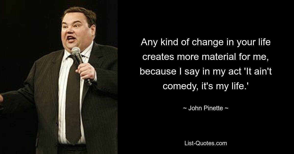 Any kind of change in your life creates more material for me, because I say in my act 'It ain't comedy, it's my life.' — © John Pinette