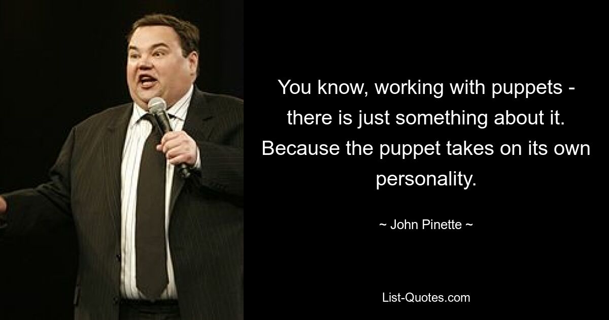 You know, working with puppets - there is just something about it. Because the puppet takes on its own personality. — © John Pinette