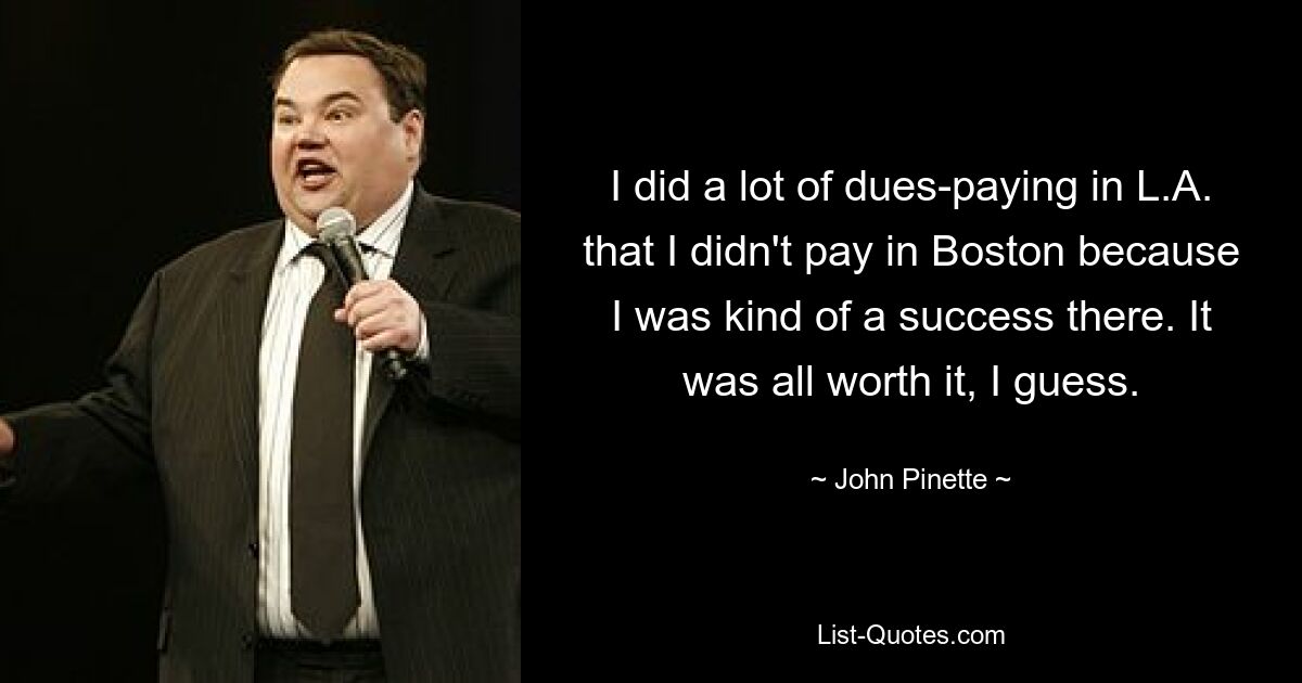 I did a lot of dues-paying in L.A. that I didn't pay in Boston because I was kind of a success there. It was all worth it, I guess. — © John Pinette