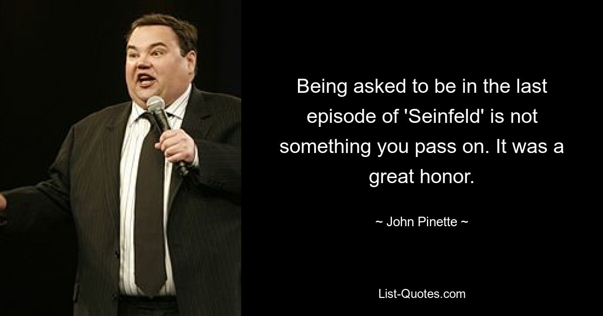 Being asked to be in the last episode of 'Seinfeld' is not something you pass on. It was a great honor. — © John Pinette