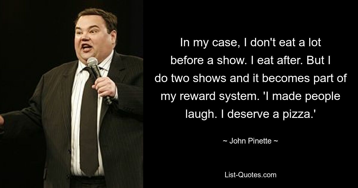 In my case, I don't eat a lot before a show. I eat after. But I do two shows and it becomes part of my reward system. 'I made people laugh. I deserve a pizza.' — © John Pinette