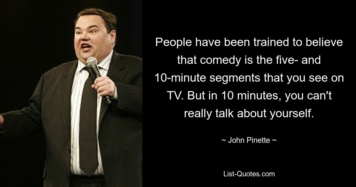 People have been trained to believe that comedy is the five- and 10-minute segments that you see on TV. But in 10 minutes, you can't really talk about yourself. — © John Pinette