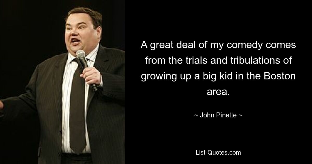 A great deal of my comedy comes from the trials and tribulations of growing up a big kid in the Boston area. — © John Pinette