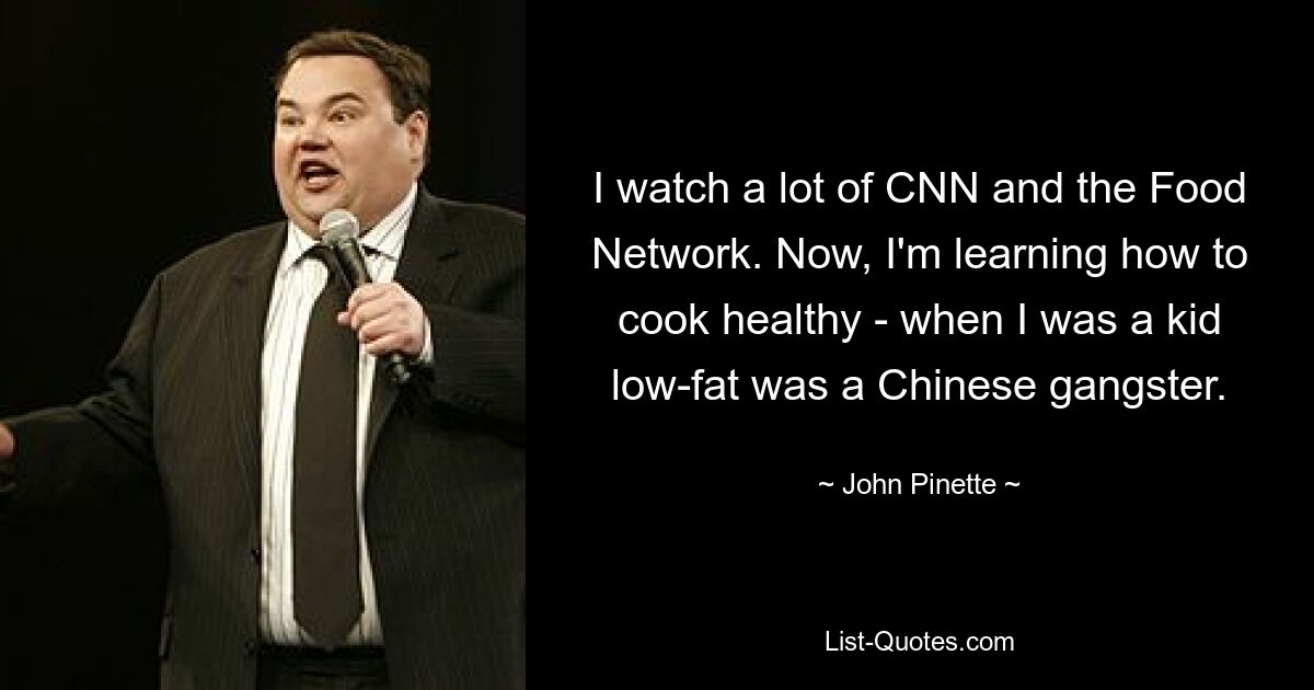 I watch a lot of CNN and the Food Network. Now, I'm learning how to cook healthy - when I was a kid low-fat was a Chinese gangster. — © John Pinette