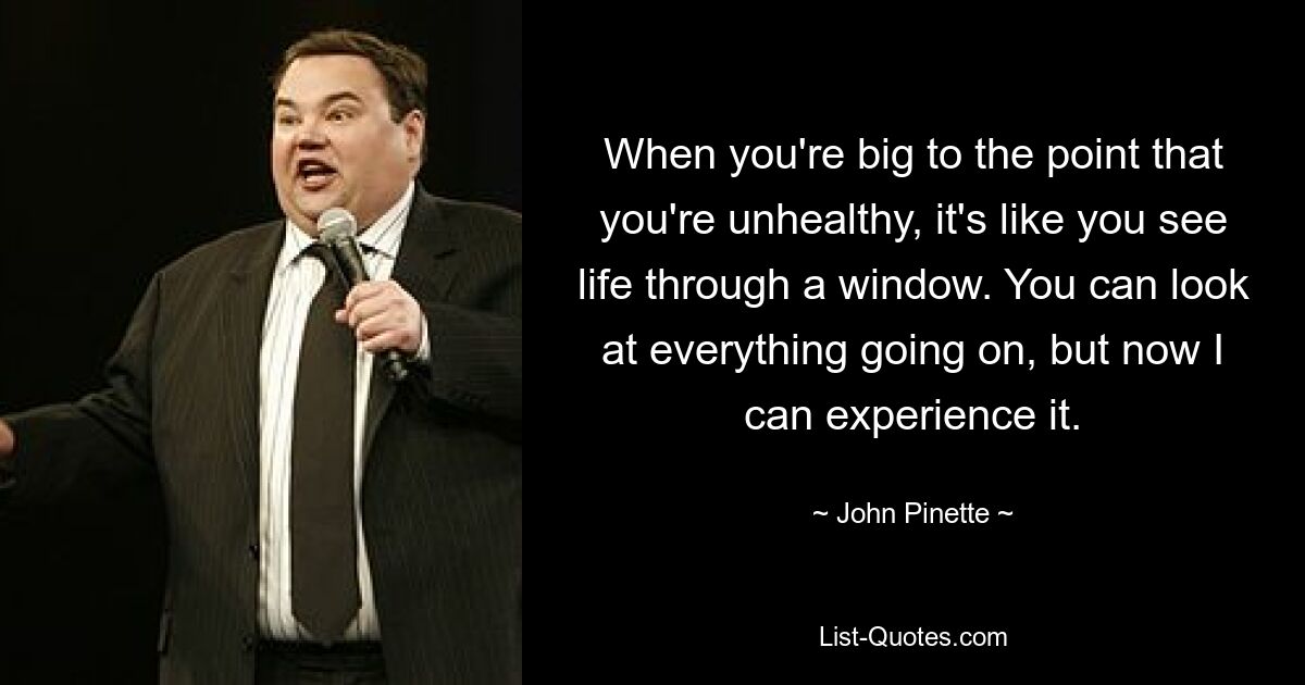 When you're big to the point that you're unhealthy, it's like you see life through a window. You can look at everything going on, but now I can experience it. — © John Pinette