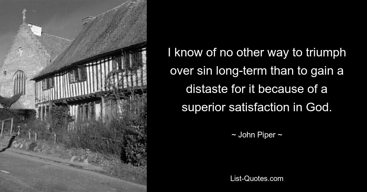 I know of no other way to triumph over sin long-term than to gain a distaste for it because of a superior satisfaction in God. — © John Piper