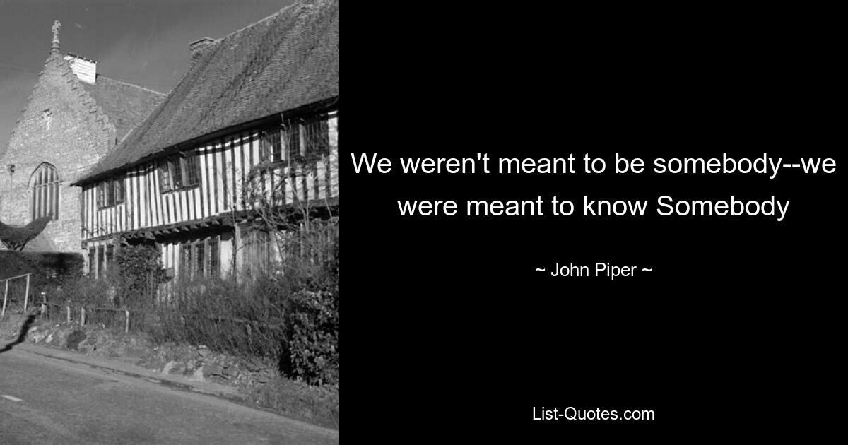 We weren't meant to be somebody--we were meant to know Somebody — © John Piper