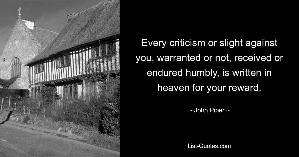 Every criticism or slight against you, warranted or not, received or endured humbly, is written in heaven for your reward. — © John Piper