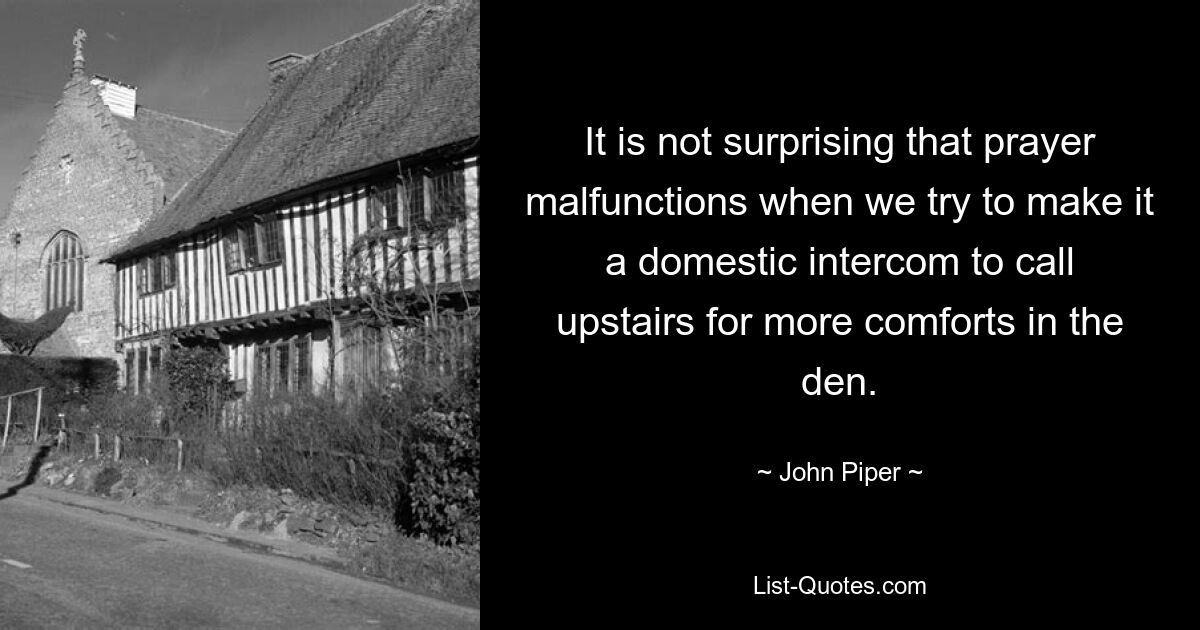 It is not surprising that prayer malfunctions when we try to make it a domestic intercom to call upstairs for more comforts in the den. — © John Piper