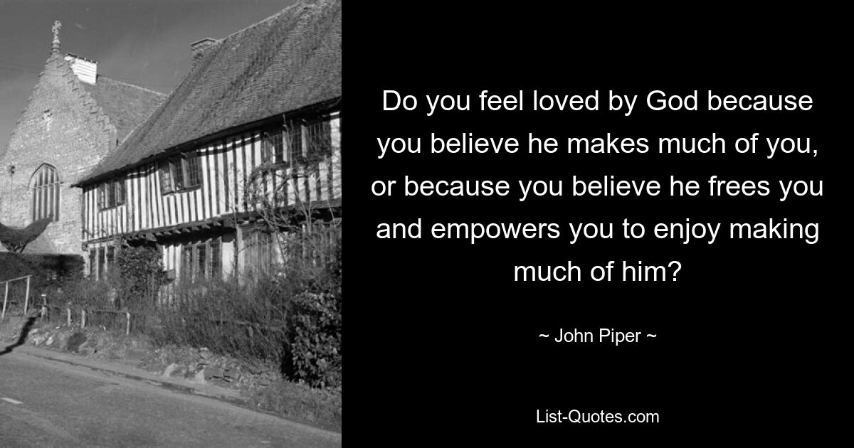 Do you feel loved by God because you believe he makes much of you, or because you believe he frees you and empowers you to enjoy making much of him? — © John Piper