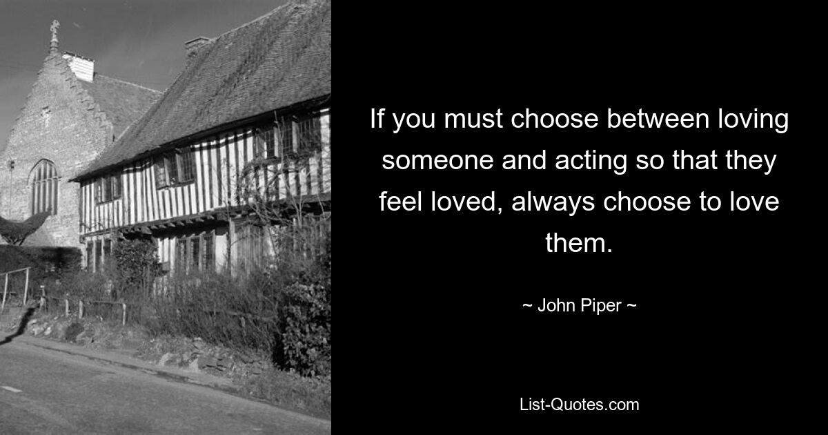 If you must choose between loving someone and acting so that they feel loved, always choose to love them. — © John Piper